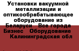 Установки вакуумной металлизации и оптикообрабатывающее оборудование из Беларуси - Все города Бизнес » Оборудование   . Калининградская обл.